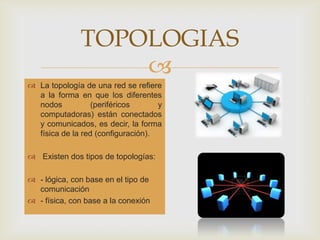TOPOLOGIAS
La topología de una red se refiere
a la forma en que los diferentes
nodos (periféricos y
computadoras) están conectados
y comunicados, es decir, la forma
física de la red (configuración).
Existen dos tipos de topologías:
- lógica, con base en el tipo de
comunicación
- física, con base a la conexión