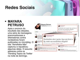  MAYARA
  PETRUSO
 Após o anúncio do
 resultado das eleições,
 uma série de mensagens
 preconceituosas e
 difamatórias contra
 nordestinos foram
 publicadas no microblog. O
 site “Xenofobia Não”
 capturou e republicou
 algumas delas. O assunto
 apareceu entre os
 Trending Topics do Twitter
 na noite de domingo.
 