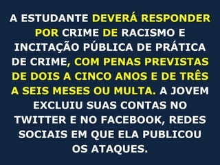 A ESTUDANTE DEVERÁ RESPONDER
    POR CRIME DE RACISMO E
 INCITAÇÃO PÚBLICA DE PRÁTICA
DE CRIME, COM PENAS PREVISTAS
DE DOIS A CINCO ANOS E DE TRÊS
A SEIS MESES OU MULTA. A JOVEM
    EXCLUIU SUAS CONTAS NO
 TWITTER E NO FACEBOOK, REDES
  SOCIAIS EM QUE ELA PUBLICOU
          OS ATAQUES.
 