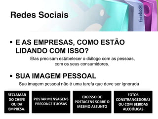  E AS EMPRESAS, COMO ESTÃO
  LIDANDO COM ISSO?
           Elas precisam estabelecer o diálogo com as pessoas,
                       com os seus consumidores.

 SUA IMAGEM PESSOAL
    Sua imagem pessoal não é uma tarefa que deve ser ignorada

RECLAMAR                                                 FOTOS
                                    EXCESSO DE
DO CHEFE    POSTAR MENSAGENS                        CONSTRANGEDORAS
                                POSTAGENS SOBRE O
  OU DA      PRECONCEITUOSAS                         OU COM BEBIDAS
                                 MESMO ASSUNTO
EMPRESA.                                               ALCOÓLICAS
 