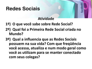 Atividade
1º) O que você sabe sobre Rede Social?
2º) Qual foi a Primeira Rede Social criada no
  Mundo?
3º) Qual a influencia que as Redes Sociais
  possuem na sua vida? Com que freqüência
  você acessa, atualiza e num modo geral como
  você as utilizam para se manter conectado
  com seus colegas?
 