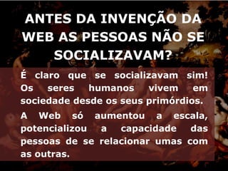 ANTES DA INVENÇÃO DA
WEB AS PESSOAS NÃO SE
   SOCIALIZAVAM?
É claro que se socializavam sim!
Os   seres   humanos    vivem    em
sociedade desde os seus primórdios.
A Web só aumentou a escala,
potencializou a   capacidade   das
pessoas de se relacionar umas com
as outras.
 