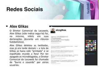  Alex Glikas
  O Diretor Comercial da Locaweb,
  Alex Glikas (não indico segui-lo) foi,
  no mínimo, infeliz em suas
  declarações (durante um clássico
  futebolístico).
  Alex Glikas deletou as twittadas,
  mas já era tarde demais – a tela de
  Glikas já havia sido “printada” e se
  espalhado mundo a fora! Por ter
  apagado as microblogadas, o Diretor
  Comercial da Locaweb foi chamado
  de “burro e covarde” por vários
  usuários.
 