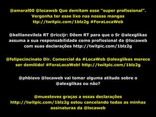 @amaral00 @locaweb Que demitam esse “super profissional”.
         Vergonha ter esse lixo nas nossas mangas
         ttp://twitpic.com/1blz2g #ForaLocaWeb


 @kellianevilela RT @riccijr: Dêem RT para que o Sr @alexglikas
 assuma a sua responsabilidade como profissional da @locaweb
        com suas declarações http://twitpic.com/1blz2g


@felipecincinato Dir. Comercial da #LocaWeb @alexglikas merece
    ser demitido! #ForaLocaWeb! http://twitpic.com/1blz2g


     @phbiavo @locaweb vai tomar alguma atitude sobre o
                    @alexglikas ou não?


            @muesteves graças a essas declarações
 http://twitpic.com/1blz2g estou cancelando todas as minhas
                   assinaturas da @locaweb
 