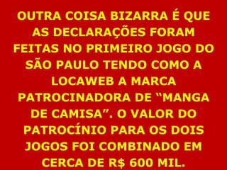 OUTRA COISA BIZARRA É QUE
   AS DECLARAÇÕES FORAM
FEITAS NO PRIMEIRO JOGO DO
  SÃO PAULO TENDO COMO A
      LOCAWEB A MARCA
 PATROCINADORA DE “MANGA
   DE CAMISA”. O VALOR DO
  PATROCÍNIO PARA OS DOIS
  JOGOS FOI COMBINADO EM
    CERCA DE R$ 600 MIL.
 