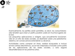 Eventualmente, los perfiles serán portátiles, es decir, los consumidores sólo tendrán que crear un perfil y podrán usarlo en muchos lugares de la red.  Las pequeñas aplicaciones o widgets, que actualmente funcionan sólo en un sitio de redes sociales, se diseñarán sobre una plataforma abierta y en consecuencia extenderán su alcance. Actividades como comprar en línea, realizar búsquedas e incluso enviar correos electrónicos, ya se han mejorado e incluido como parte de las aplicaciones de las redes sociales, y esto seguirá desarrollándose en los próximos años. 