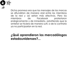 Dicha promesa era que los mensajes de las marcas se difundirían de manera viral entre los miembros de la red y así serían más efectivos. Pero los miembros de Facebook protestaron enérgicamente y de inmediato, advirtiendo que lo anterior se hiciera de manera sutil, o de lo contrario ya no participarían en la red.  ¿Qué aprendieron los mercadólogos estadounidenses?... 