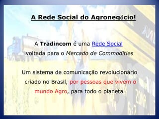 A Rede Social do Agronegócio!



    A Tradincom é uma Rede Social
 voltada para o Mercado de Commodities


Um sistema de comunicação revolucionário
criado no Brasil, por pessoas que vivem o
    mundo Agro, para todo o planeta.
 
