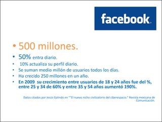 • 500 millones.
• 50% entra diario.
• 10% actualiza su perfil diario.
• Se suman medio millón de usuarios todos los días.
• Ha crecido 250 millones en un año.
• En 2009 su crecimiento entre usuarios de 18 y 24 años fue del %,
entre 25 y 34 de 60% y entre 35 y 54 años aumentó 190%.
Datos citados por Jesús Galindo en ““El nuevo nicho civilizatorio del ciberespacio.” Revista mexicana de
Comunicación.
 