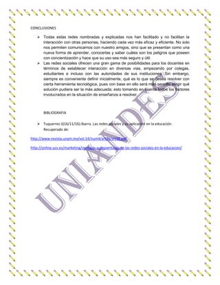 CONCLUSIONES
 Todas estas redes nombradas y explicadas nos han facilitado y no facilitan la
interacción con otras personas, haciendo cada vez más eficaz y eficiente. No solo
nos permiten comunicarnos con nuestro amigos, sino que se presentan como una
nueva forma de aprender, conocerlas y saber cuáles son los peligros que poseen
con concientización y hace que su uso sea más seguro y útil.
 Las redes sociales ofrecen una gran gama de posibilidades para los docentes en
términos de establecer interacción en diversas vías, empezando por colegas,
estudiantes e incluso con las autoridades de sus instituciones. Sin embargo,
siempre es conveniente definir inicialmente, qué es lo que se desea resolver con
cierta herramienta tecnológica, pues con base en ello será más sencillo elegir qué
solución pudiera ser la más adecuada; esto tomando en cuenta todos los factores
involucrados en la situación de enseñanza a resolver.
BIBLIOGRAFIA
 Tuquerrez.S(16/11/16).Ibarra. Las redes sociales y su aplicación en la educación.
Recuperado de:
http://www.revista.unam.mx/vol.14/num4/art36/art36.pdf
http://online.ucv.es/marketing/ventajas-y-desventajas-de-las-redes-sociales-en-la-educacion/
 