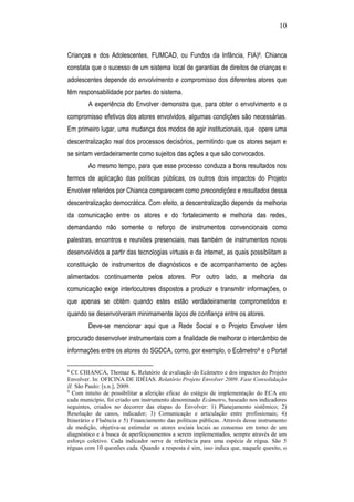 10
Crianças e dos Adolescentes, FUMCAD, ou Fundos da Infância, FIA)8. Chianca
constata que o sucesso de um sistema local de garantias de direitos de crianças e
adolescentes depende do envolvimento e compromisso dos diferentes atores que
têm responsabilidade por partes do sistema.
A experiência do Envolver demonstra que, para obter o envolvimento e o
compromisso efetivos dos atores envolvidos, algumas condições são necessárias.
Em primeiro lugar, uma mudança dos modos de agir institucionais, que opere uma
descentralização real dos processos decisórios, permitindo que os atores sejam e
se sintam verdadeiramente como sujeitos das ações a que são convocados.
Ao mesmo tempo, para que esse processo conduza a bons resultados nos
termos de aplicação das políticas públicas, os outros dois impactos do Projeto
Envolver referidos por Chianca comparecem como precondições e resultados dessa
descentralização democrática. Com efeito, a descentralização depende da melhoria
da comunicação entre os atores e do fortalecimento e melhoria das redes,
demandando não somente o reforço de instrumentos convencionais como
palestras, encontros e reuniões presenciais, mas também de instrumentos novos
desenvolvidos a partir das tecnologias virtuais e da internet, as quais possibilitam a
constituição de instrumentos de diagnósticos e de acompanhamento de ações
alimentados continuamente pelos atores. Por outro lado, a melhoria da
comunicação exige interlocutores dispostos a produzir e transmitir informações, o
que apenas se obtém quando estes estão verdadeiramente comprometidos e
quando se desenvolveram minimamente laços de confiança entre os atores.
Deve-se mencionar aqui que a Rede Social e o Projeto Envolver têm
procurado desenvolver instrumentais com a finalidade de melhorar o intercâmbio de
informações entre os atores do SGDCA, como, por exemplo, o Ecâmetro9 e o Portal
8
Cf. CHIANCA, Thomaz K. Relatório de avaliação do Ecâmetro e dos impactos do Projeto
Envolver. In: OFICINA DE IDÉIAS. Relatório Projeto Envolver 2009. Fase Consolidação
II. São Paulo: [s.n.], 2009.
9
Com intuito de possibilitar a aferição eficaz do estágio de implementação do ECA em
cada município, foi criado um instrumento denominado Ecâmetro, baseado nos indicadores
seguintes, criados no decorrer das etapas do Envolver: 1) Planejamento sistêmico; 2)
Resolução de casos, indicador; 3) Comunicação e articulação entre profissionais; 4)
Itinerário e Fluência e 5) Financiamento das políticas públicas. Através desse instrumento
de medição, objetiva-se estimular os atores sociais locais ao consenso em torno de um
diagnóstico e à busca de aperfeiçoamentos a serem implementados, sempre através de um
esforço coletivo. Cada indicador serve de referência para uma espécie de régua. São 5
réguas com 10 questões cada. Quando a resposta é sim, isso indica que, naquele quesito, o
 