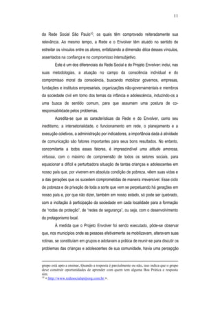 11
da Rede Social São Paulo10, os quais têm comprovado reiteradamente sua
relevância. Ao mesmo tempo, a Rede e o Envolver têm atuado no sentido de
estreitar os vínculos entre os atores, enfatizando a dimensão ética desses vínculos,
assentados na confiança e no compromisso intersubjetivo.
Este é um dos diferenciais da Rede Social e do Projeto Envolver: inclui, nas
suas metodologias, a atuação no campo da consciência individual e do
compromisso moral da consciência, buscando mobilizar governos, empresas,
fundações e institutos empresariais, organizações não-governamentais e membros
da sociedade civil em torno dos temas da infância e adolescência, induzindo-os a
uma busca de sentido comum, para que assumam uma postura de co-
responsabilidade pelos problemas.
Acredita-se que as características da Rede e do Envolver, como seu
ineditismo, a intersetorialidade, o funcionamento em rede, o planejamento e a
execução coletivos, a administração por indicadores, a importância dada à atividade
de comunicação são fatores importantes para seus bons resultados. No entanto,
concomitante a todos esses fatores, é imprescindível uma atitude amorosa,
virtuosa, com o máximo de compreensão de todos os setores sociais, para
equacionar a difícil e perturbadora situação de tantas crianças e adolescentes em
nosso país que, por viverem em absoluta condição de pobreza, vêem suas vidas e
a das gerações que os sucedem comprometidas de maneira irreversível. Esse ciclo
de pobreza e de privação de toda a sorte que vem se perpetuando há gerações em
nosso país e, por que não dizer, também em nosso estado, só pode ser quebrado,
com a incitação à participação da sociedade em cada localidade para a formação
de “rodas de proteção”, de “redes de segurança”, ou seja, com o desenvolvimento
do protagonismo local.
À medida que o Projeto Envolver foi sendo executado, pôde-se observar
que, nos municípios onde as pessoas efetivamente se mobilizavam, alteravam suas
rotinas, se constituíam em grupos e adotavam a prática de reunir-se para discutir os
problemas das crianças e adolescentes de sua comunidade, havia uma percepção
grupo está apto a ensinar. Quando a resposta é parcialmente ou não, isso indica que o grupo
deve construir oportunidades de aprender com quem tem alguma Boa Prática e resposta
sim.
10
< http://www.redesocialsp@org.com.br >.
 