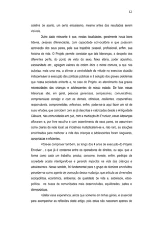 12
coletiva de acerto, um certo entusiasmo, mesmo antes dos resultados serem
visíveis.
Outro dado relevante é que, nestas localidades, geralmente havia bons
líderes, pessoas diferenciadas, com capacidade convocatória e que possuíam
aprovação dos seus pares, pela sua trajetória pessoal, profissional, enfim, sua
história de vida. O Projeto permite constatar que tais lideranças, a despeito dos
diferentes perfis, do ponto de vista do sexo, faixa etária, poder aquisitivo,
escolaridade etc., agregam valores de ordem ética e moral comuns, o que nos
autoriza, mais uma vez, a afirmar a centralidade da virtude no exercício cidadão
indispensável à execução das políticas públicas e à solução dos graves problemas
que nossa sociedade enfrenta e, no caso do Projeto, ao atendimento das graves
necessidades das crianças e adolescentes de nosso estado. De fato, essas
lideranças são, em geral, pessoas generosas, compassivas, comunicativas,
compreensivas consigo e com os demais, otimistas, resilientes, cooperativas,
responsáveis, comprometidas, reflexivas, enfim, poder-se-ia aqui fazer um rol de
suas virtudes, que coincidem com as já descritas e valorizadas desde a Antiguidade
Clássica. Nas comunidades em que, com a mediação do Envolver, essas lideranças
afloraram e, por livre escolha e com assentimento de seus pares, se assumiram
como pilares da rede local, as iniciativas multiplicaram-se e, não raro, as soluções
encontradas para melhorar a vida das crianças e adolescentes foram singulares,
apropriadas e eficientes.
Pôde-se comprovar também, ao longo dos 4 anos de execução do Projeto
Envolver , o que já é consenso entre os operadores de direitos, ou seja, que a
forma como cada um trabalha, produz, consome, investe, enfim, participa da
sociedade acaba interligando-se e gerando impactos na vida das crianças e
adolescentes. Nesse sentido, foi fundamental para o grupo de técnicos envolvidos
perceber-se como agente de promoção dessa mudança, que articula as dimensões
sociopolítica, econômica, ambiental, de qualidade de vida e, sobretudo, ético-
política, na busca de comunidades mais desenvolvidas, equilibradas, justas e
democráticas.
Relatar essa experiência, ainda que somente em linhas gerais, é essencial
para acompanhar as reflexões deste artigo, pois estas não nasceram apenas de
 