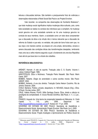 13
leituras e discussões teóricas. São também e precipuamente fruto de vivências e
observações relacionadas à Rede Social São Paulo e ao Projeto Envolver.
Vale recordar, na companhia das observações de Humberto Mutarana11,
que toda mudança social significativa implica mudanças ético-culturais, pois, como
toda sociedade se realiza na conduta dos indivíduos que a compõem, há mudança
social genuína em uma sociedade somente se há uma mudança genuína na
conduta de seus membros. Assim, a sociedade como um todo deve compreender
que a discussão da ética e da virtude não é menos relevante que a discussão da
reforma do Estado e que esta, na verdade, não pode dar bons frutos sem que, no
seu bojo e de maneira central, se ampare em uma ampla, democrática, sincera e
serena discussão das condições éticas das transformações desejadas, lembrando
mais uma vez a velha máxima segundo a qual o fundamento de uma boa República
mais até do que boas leis é a virtude dos cidadãos.
REFERÊNCIA BIBLIOGRÁFICA
ARENDT, Hannah. A vida do espírito. Tradução João C. S. Duarte. Volume I.
Lisboa: Instituto Piaget, 1999.
ARISTÓTELES. Ética a Nicômaco. Tradução Pietro Nassetti. São Paulo: Marin
Claret, 2007.
BOBBIO, Noberto. Elogio da serenidade e outros escritos morais. São Paulo:
UNESP, 2002.
BOBBIO, Norberto. A era dos direitos. Tradução Carlos Nelson Coutinho. Rio de
Janeiro: Elsevier, 2004.
CHAUÍ, Marilena. Público, privado, despotismo. In: NOVAES, Adauto (Org.). Ética.
S.Paulo: Cia das Letras, 2007.
CRUZ, Valéria Álvares, FILHO, Willis Santiago Guerra. Ética, direito e ciência no
paradigma da complexidade. In: Eccos Revista Científica, São Paulo, n. 1, v. 2, jun.,
2000.
FRANCO, Augusto de. Uma teoria da cooperação baseada em Maturana. In: Carta
Capital. n. 115, julho, 2006. Disponível em:
<http://augustodefranco.locaweb.com.br/>. Acesso em: 17 jun. 2009.
GOVERNO DO ESTADO DE SÃO PAULO. Secretaria de Assistência e
Desenvolvimento Social. Apresentação Projeto Envolver. São Paulo: [s.n.], 2005
GOVERNO DO ESTADO DE SÃO PAULO. Secretaria de Assistência e
Desenvolvimento Social. Projeto Avaliação e Aprimoramento da Política Social do
11
Maturana apud FRANCO, Augusto de. Uma teoria da cooperação baseada em Maturana.
In: Carta Capital. n. 115, julho, 2006. Disponível em:
<http://augustodefranco.locaweb.com.br/>. Acesso em: 17 jun. 2009.
 