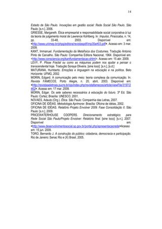 14
Estado de São Paulo. Inovações em gestão social: Rede Social São Paulo. São
Paulo: [s.n.], 2006.
GRIESSE, Margareth. Ética empresarial e responsabilidade social corporativa à luz
da teoria de julgamento moral de Lawrence Kohlberg. In: Impulso, Piracicaba, n. 14,
pp. 33-48, 2003. Disponível em:
<http://www.unimep.br/phpg/editora/revistaspdf/imp35art03.pdf>. Acesso em: 3 mar.
2009.
KANT, Immanuel. Fundamentação da Metafísica dos Costumes. Tradução Antonio
Pinto de Carvalho. São Paulo: Companhia Editora Nacional, 1964. Disponível em:
<http://www.consciencia.org/kantfundamentacao.shtml>. Acesso em: 15 abr. 2009.
LEVY, P. Plisse Fractal ou como as máquinas podem nos ajudar a pensar o
transcendental hoje. Tradução Soraya Oliveira. [sine loco]: [s.n.], [s.d.]
MATURANA, Humberto. Emoções e linguagem na educação e na política. Belo
Horizonte: UFMG, 2002.
MORIN, Edgard. A comunicação pelo meio: teoria complexa da comunicação. In:
Revista FAMECOS, Porto Alegre, n. 20, abril, 2003. Disponível em:
<http://revistaseletroas.pucrs.br/ojs/index.php/revistafamecos/article/viewFile/3197/2
462>. Acesso em: 17 mar. 2009.
MORIN, Edgar. Os sete saberes necessários à educação do futuro. 3ª Ed. São
Paulo: Cortez; Brasília: UNESCO, 2001.
NOVAES, Adauto (Org.). Ética. São Paulo: Companhia das Letras, 2007.
OFICINA DE IDÉIAS. Metodologia Aprimorar. Brasília: Oficina de idéias, 2002.
OFICINA DE IDÉIAS. Relatório Projeto Envolver 2009. Fase Consolidação II. São
Paulo: [s.n.], 2009.
PRICEWATERHOUSE COOPERS. Direcionamento estratégico para
Rede Social São Paulo/Projeto Envolver: Relatório final. [sine loco]: [s.n.], 2007.
Disponível em:
<http://www.desenvolvimentosocial.sp.gov.br/portal.php/apresentacaorede>Acesso
em: 15 jun. 2009.
TORO, Bernardo J. A construção do público: cidadania, democracia e participação.
Rio de Janeiro: Senac Rio e (X) Brasil, 2005.
 