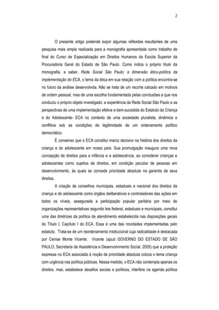 2
O presente artigo pretende expor algumas reflexões resultantes de uma
pesquisa mais ampla realizada para a monografia apresentada como trabalho de
final do Curso de Especialização em Direitos Humanos da Escola Superior da
Procuradoria Geral do Estado de São Paulo. Como indica o próprio título da
monografia, a saber, Rede Social São Paulo: a dimensão ético-política da
implementação do ECA, o tema da ética em sua relação com a política encontra-se
no fulcro da análise desenvolvida. Não se trata de um recorte calcado em motivos
de ordem pessoal, mas de uma escolha fundamentada pelas conclusões a que nos
conduziu o próprio objeto investigado: a experiência da Rede Social São Paulo e as
perspectivas de uma implementação efetiva e bem-sucedida do Estatuto da Criança
e do Adolescente- ECA no contexto de uma sociedade pluralista, dinâmica e
conflitiva sob as condições de legitimidade de um ordenamento político
democrático.
É consenso que o ECA constitui marco decisivo na história dos direitos da
criança e do adolescente em nosso país. Sua promulgação inaugura uma nova
concepção de direitos para a infância e a adolescência, ao considerar crianças e
adolescentes como sujeitos de direitos, em condição peculiar de pessoas em
desenvolvimento, às quais se concede prioridade absoluta na garantia de seus
direitos.
A criação de conselhos municipais, estaduais e nacional dos direitos da
criança e do adolescente como órgãos deliberativos e controladores das ações em
todos os níveis, assegurada a participação popular paritária por meio de
organizações representativas segundo leis federal, estaduais e municipais, constitui
uma das diretrizes da política de atendimento estabelecida nas disposições gerais
do Título I, Capítulo I do ECA. Essa é uma das novidades implementadas pelo
estatuto. Trata-se de um reordenamento institucional cuja radicalidade é destacada
por Cenise Monte Vicente. Vicente (apud GOVERNO DO ESTADO DE SÃO
PAULO, Secretaria de Assistência e Desenvolvimento Social, 2005) que a proteção
expressa no ECA associada à noção de prioridade absoluta coloca o tema criança
com urgência nas política públicas. Nessa medida, o ECA não contempla apenas os
direitos, mas, estabelece desafios sociais e políticos, interfere na agenda política
 