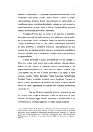 3
em todas as suas instâncias. O ECA propõe um reordenamento institucional radical
criando várias figuras como o Conselho Tutelar, o Juizado da Infância e Juventude
e os Conselhos de Direitos da Criança e do Adolescente que implementados nos
níveis federal estadual e municipal são instâncias paritárias nas quais o governo e
sociedade trabalham juntos para definir as políticas públicas e deliberar a partir de
uma ótica descentralizada de recursos e atendimento.
Prossegue afirmando que, em princípio e em tese, toda a sociedade é
responsável por garantir os direitos da criança e do adolescente, mas há aqueles
que os fazem valer, de fato: os atores do Sistema de Garantia dos Direitos da
Criança e do Adolescente (SGDCA)1. O ECA define e ordena funções para cada um
dos atores do SGDCA. O atendimento às crianças e aos adolescentes em cada
município deve ser planejado, portanto, a partir do funcionamento desse Sistema,
com ações articuladas entre os setores que o compõem, sejam governamentais ou
não-governamentais.
O objeto de atuação do SGDCA compreende os eixos: da promoção, da
defesa e do controle social. No eixo da promoção, participam todas as instâncias
públicas, ou seja, serviços e programas públicos governamentais e não
governamentais (assistência social, cultura, educação, esporte, habitação, lazer,
saúde, trabalho etc.). No eixo da defesa, concentram-se os órgãos do Poder
Judiciário, Ministério Público, Defensoria Pública, Segurança Pública/Polícias,
Conselhos Tutelares e entidades de defesa (centros de defesa). Finalmente, no
eixo do controle, encontram-se os conselhos dos direitos, conselhos setoriais,
tribunais de contas, organizações da sociedade civil, auditorias, controladorias,
parlamentos etc.
Para que o Sistema, enquanto tal, funcione, é importante que cada
ator conheça suas funções e atribuições e delas se desincumba de forma
adequada, pois aspectos legais, sociais e econômicos se inter-relacionam aí, em
permanente diálogo com os serviços e com as políticas públicas existentes.
1
É um conjunto articulado de pessoas e instituições que atuam para efetivar os direitos
infanto-juvenis. Fazem parte desse sistema: a família, as organizações da sociedade
(instituições sociais, associações comunitárias, sindicatos, escolas, empresas), os Conselhos
de Direitos, Conselhos Tutelares e as diferentes instâncias do poder público (Ministério
Público, Juizado da Infância e da Juventude, Defensoria Pública, Secretaria de Segurança
Pública).
 