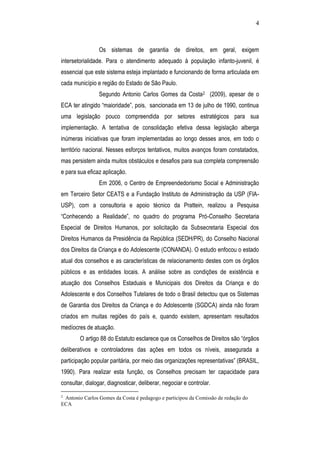 4
Os sistemas de garantia de direitos, em geral, exigem
intersetorialidade. Para o atendimento adequado à população infanto-juvenil, é
essencial que este sistema esteja implantado e funcionando de forma articulada em
cada município e região do Estado de São Paulo.
Segundo Antonio Carlos Gomes da Costa2 (2009), apesar de o
ECA ter atingido “maioridade”, pois, sancionada em 13 de julho de 1990, continua
uma legislação pouco compreendida por setores estratégicos para sua
implementação. A tentativa de consolidação efetiva dessa legislação alberga
inúmeras iniciativas que foram implementadas ao longo desses anos, em todo o
território nacional. Nesses esforços tentativos, muitos avanços foram constatados,
mas persistem ainda muitos obstáculos e desafios para sua completa compreensão
e para sua eficaz aplicação.
Em 2006, o Centro de Empreendedorismo Social e Administração
em Terceiro Setor CEATS e a Fundação Instituto de Administração da USP (FIA-
USP), com a consultoria e apoio técnico da Prattein, realizou a Pesquisa
“Conhecendo a Realidade”, no quadro do programa Pró-Conselho Secretaria
Especial de Direitos Humanos, por solicitação da Subsecretaria Especial dos
Direitos Humanos da Presidência da República (SEDH/PR), do Conselho Nacional
dos Direitos da Criança e do Adolescente (CONANDA). O estudo enfocou o estado
atual dos conselhos e as características de relacionamento destes com os órgãos
públicos e as entidades locais. A análise sobre as condições de existência e
atuação dos Conselhos Estaduais e Municipais dos Direitos da Criança e do
Adolescente e dos Conselhos Tutelares de todo o Brasil detectou que os Sistemas
de Garantia dos Direitos da Criança e do Adolescente (SGDCA) ainda não foram
criados em muitas regiões do país e, quando existem, apresentam resultados
medíocres de atuação.
O artigo 88 do Estatuto esclarece que os Conselhos de Direitos são “órgãos
deliberativos e controladores das ações em todos os níveis, assegurada a
participação popular paritária, por meio das organizações representativas” (BRASIL,
1990). Para realizar esta função, os Conselhos precisam ter capacidade para
consultar, dialogar, diagnosticar, deliberar, negociar e controlar.
2
Antonio Carlos Gomes da Costa é pedagogo e participou da Comissão de redação do
ECA
 