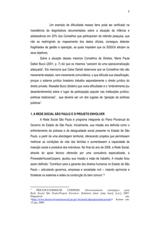 5
Um exemplo de dificuldade nesses itens pode ser verificado na
inexistência de diagnósticos documentados sobre a situação da infância e
adolescência em 20% dos Conselhos que participaram da referida pesquisa, que
não se restringindo ao mapeamento dos dados oficiais, conseguiu detectar
fragilidades de gestão e operação, as quais impedem que os SGDCA atinjam os
seus objetivos.
Sobre a atuação desses mesmos Conselhos de Direitos, Maria Paula
Dallari Bucci (2001, p. 7) diz que os mesmos “carecem de uma operacionalização
adequada”. Ela menciona que Celso Daniel observava que os Conselhos não são
meramente estatais, nem meramente comunitários, o que dificulta sua classificação,
porque o sistema jurídico brasileiro trabalha separadamente o direito jurídico do
direito privado. Ressalta Bucci (Ibidem) que outra dificuldade é o “entendimento [ou
desentendimento] sobre o lugar da participação popular nas instituições jurídico-
políticas tradicionais”, que deveria ser um dos lugares de “geração de políticas
públicas”.
1. A REDE SOCIAL SÃO PAULO E O PROJETO ENVOLVER
A Rede Social São Paulo é programa integrante do Plano Plurianual do
Governo do Estado de São Paulo. Inicialmente, sua missão era definida como o
enfrentamento da pobreza e da desigualdade social presente no Estado de São
Paulo, a partir de uma abordagem territorial, oferecendo projetos que permitissem
melhorar as condições de vida das famílias e aumentassem a capacidade de
inserção social e produtiva dos indivíduos. No final do ano de 2006, a Rede Social,
através do apoio técnico oferecido por uma consultoria especializada, a
PricewaterhouseCoopers, ajustou sua missão e visão de trabalho. A missão ficou
assim definida: “Contribuir para a garantia dos direitos humanos no Estado de São
Paulo – articulando governos, empresas e sociedade civil – visando aprimorar e
fortalecer os sistemas e redes na construção do bem comum.”3
3
PRICEWATERHOUSE COOPERS. Direcionamento estratégico para
Rede Social São Paulo/Projeto Envolver: Relatório final. [sine loco]: [s.n.], 2007.
Disponível em:
<http://www.desenvolvimentosocial.sp.gov.br/portal.php/apresentacaorede>. Acesso em:
15 jun. 2009.
 
