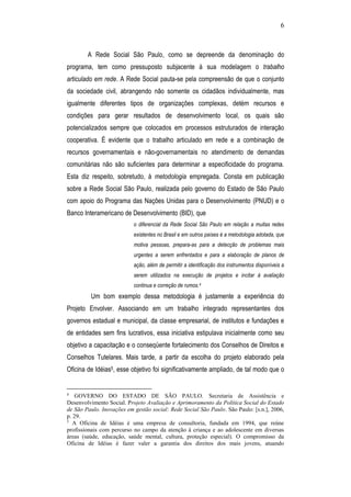6
A Rede Social São Paulo, como se depreende da denominação do
programa, tem como pressuposto subjacente à sua modelagem o trabalho
articulado em rede. A Rede Social pauta-se pela compreensão de que o conjunto
da sociedade civil, abrangendo não somente os cidadãos individualmente, mas
igualmente diferentes tipos de organizações complexas, detém recursos e
condições para gerar resultados de desenvolvimento local, os quais são
potencializados sempre que colocados em processos estruturados de interação
cooperativa. É evidente que o trabalho articulado em rede e a combinação de
recursos governamentais e não-governamentais no atendimento de demandas
comunitárias não são suficientes para determinar a especificidade do programa.
Esta diz respeito, sobretudo, à metodologia empregada. Consta em publicação
sobre a Rede Social São Paulo, realizada pelo governo do Estado de São Paulo
com apoio do Programa das Nações Unidas para o Desenvolvimento (PNUD) e o
Banco Interamericano de Desenvolvimento (BID), que
o diferencial da Rede Social São Paulo em relação a muitas redes
existentes no Brasil e em outros países é a metodologia adotada, que
motiva pessoas, prepara-as para a detecção de problemas mais
urgentes a serem enfrentados e para a elaboração de planos de
ação, além de permitir a identificação dos instrumentos disponíveis a
serem utilizados na execução de projetos e incitar à avaliação
continua e correção de rumos.4
Um bom exemplo dessa metodologia é justamente a experiência do
Projeto Envolver. Associando em um trabalho integrado representantes dos
governos estadual e municipal, da classe empresarial, de institutos e fundações e
de entidades sem fins lucrativos, essa iniciativa estipulava inicialmente como seu
objetivo a capacitação e o conseqüente fortalecimento dos Conselhos de Direitos e
Conselhos Tutelares. Mais tarde, a partir da escolha do projeto elaborado pela
Oficina de Idéias5, esse objetivo foi significativamente ampliado, de tal modo que o
4
GOVERNO DO ESTADO DE SÃO PAULO. Secretaria de Assistência e
Desenvolvimento Social. Projeto Avaliação e Aprimoramento da Política Social do Estado
de São Paulo. Inovações em gestão social: Rede Social São Paulo. São Paulo: [s.n.], 2006,
p. 29.
5
A Oficina de Idéias é uma empresa de consultoria, fundada em 1994, que reúne
profissionais com percurso no campo da atenção à criança e ao adolescente em diversas
áreas (saúde, educação, saúde mental, cultura, proteção especial). O compromisso da
Oficina de Idéias é fazer valer a garantia dos direitos dos mais jovens, atuando
 