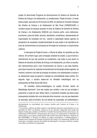 7
projeto foi denominado Programa de Aprimoramento do Sistema de Garantia de
Direitos da Criança e do Adolescente, ou simplesmente, Projeto Envolver. O intuito
desse projeto, aprovado em 05 de julho de 2004, em plenária do Conselho Estadual
dos Direitos da Criança e do Adolescente de São Paulo (CONDECA/SP), é
constituir grupos de pessoas atuantes na área do Sistema de Garantia de Direitos
da Criança e do Adolescente (SGDCA) com diversos perfis, como defensores,
promotores, juízes de direito, técnicos, atendentes, conselheiros, representantes de
organizações da sociedade civil etc., visando à capacitação desses agentes na
perspectiva da necessária complementaridade de suas ações e da importância da
troca de conhecimentos em processos de formação de consensos e compromissos
coletivos.
A executora do Projeto Envolver, a Oficina de Idéias, foi escolhida por dois
motivos. Em primeiro lugar, pela concepção ampliada do projeto, a qual envolvia o
entendimento de que não somente os conselheiros, mas todos os que atuam no
Sistema de Garantia de Direitos da Criança e do Adolescente, por oficio ou escolha,
são imprescindíveis para o bom funcionamento do mesmo e que esse Sistema,
para atuar enquanto tal, depende eminentemente da articulação desses agentes, de
maneira a tecerem uma rede de proteção de direitos e de solidariedade à criança e
ao adolescente capaz de garantir a redução da vulnerabilidade desse público. Em
segundo lugar, a escolha baseou-se na afinidade metodológica com os
pressupostos da Rede Social São Paulo.
Os subsídios teórico-metodológicos do projeto Envolver advêm da
Metodologia Aprimorar6. Uma das noções que constitui o eixo de sua armação é
justamente a noção de rede. Neste ínterim, é importante ressaltar que todos esses
pressupostos arrolados têm uma dimensão ética imanente, uma vez que dependem
da assunção, pelos envolvidos, de uma atitude de cooperação, de solidariedade e
principalmente na consolidação dos avanços trazidos pelo Estatuto da Criança e do
Adolescente.
6
A executora, a Oficina de Idéias, aplicou a metodologia Aprimorar, pela primeira vez, em
dezembro de 2002, em Brasília. Tratava-se de um encontro organizado pelo Fundo das
Nações Unidas para a Infância (UNICEF), Conselho Nacional dos Direitos da Criança e do
Adolescente (CONANDA) e Departamento da Criança e do Adolescente do Ministério da
Justiça (DCA), com suporte operacional do Movimento Nacional de Meninos e Meninas de
Rua (MNMMR). A intenção era definir em grupos heterogêneos e multidisciplinares a
situação real do Sistema de Garantia de Direitos da Criança e do Adolescente (SGDCA) de
forma que o resultado trouxesse diversidade de informações e levantasse reflexões variadas
com ênfase nos desafios de capacitação.
 