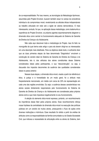 8
de co-responsabilidade. Por isso mesmo, as tecnologias da Metodologia Aprimorar,
assumidas pelo Projeto Envolver, buscam também atuar no campo da consciência
individual e do compromisso moral, revalorizando as atitudes éticas indispensáveis
ao trabalho articulado em rede sob a égide de valores democráticos. O mais
interessante, contudo, foi que, na aplicação dessa metodologia, como testemunha a
experiência do Projeto Envolver, os próprios agentes espontaneamente elegeram a
dimensão ética como central no funcionamento adequado do Sistema de Garantia
de Direitos da Criança e do Adolescente.
Não cabe aqui descrever toda a metodologia do Projeto. Isso foi feito na
monografia da qual deriva este artigo e para ela devem dirigir-se os interessados
em uma descrição mais detalhada. Para os objetivos deste texto, é suficiente dizer
que as duas primeiras etapas da fase denominada “Diagnóstico” envolvem a
construção do cenário ideal do Sistema de Garantia de Direitos da Criança e do
Adolescente, isto é, dos atributos dos atores constituintes desse Sistema
considerados ideais pelos participantes, e sua “desconstrução”, ou seja, a
discussão dos impactos decorrentes da ausência das qualidades consideradas
ideais no passo anterior.
Nessas duas etapas, a dimensão ético-moral, visada a partir de referência à
ética, à justiça e à honestidade de um modo geral, foi a atributo mais
freqüentemente mencionado, em média com cerca de 30% de representação em
cada uma das regiões envolvidas. Ou seja: a ausência dessas características nos
atores sociais diretamente responsáveis pelo funcionamento do Sistema de
Garantia de Direitos da Criança e do Adolescente era considerada pelos próprios
atores como a que mais impactava negativamente no seu funcionamento.
A eleição do elemento ético-moral expressa, portanto, um reconhecimento
da importância desse fator pelos próprios atores. Esse reconhecimento reforça
nossa hipótese da centralidade da dimensão ético-moral na execução das políticas
públicas em um cenário de muitos atores, pressupondo o fluxo de ações entre
diversas instituições e indivíduos. Esse resultado foi obtido a partir da análise de
atributos como co-responsabilidade da família-comunidade ou do Estado-Sociedade
Civil, que indicava a necessidade de articulação entre os atores do Sistema, bem
 