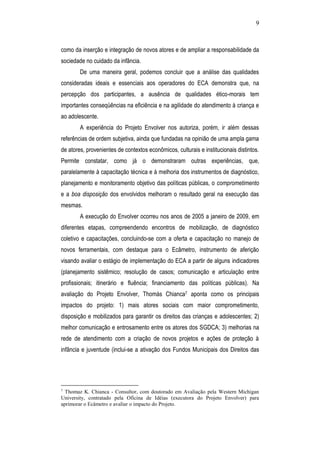 9
como da inserção e integração de novos atores e de ampliar a responsabilidade da
sociedade no cuidado da infância.
De uma maneira geral, podemos concluir que a análise das qualidades
consideradas ideais e essenciais aos operadores do ECA demonstra que, na
percepção dos participantes, a ausência de qualidades ético-morais tem
importantes conseqüências na eficiência e na agilidade do atendimento à criança e
ao adolescente.
A experiência do Projeto Envolver nos autoriza, porém, ir além dessas
referências de ordem subjetiva, ainda que fundadas na opinião de uma ampla gama
de atores, provenientes de contextos econômicos, culturais e institucionais distintos.
Permite constatar, como já o demonstraram outras experiências, que,
paralelamente à capacitação técnica e à melhoria dos instrumentos de diagnóstico,
planejamento e monitoramento objetivo das políticas públicas, o comprometimento
e a boa disposição dos envolvidos melhoram o resultado geral na execução das
mesmas.
A execução do Envolver ocorreu nos anos de 2005 a janeiro de 2009, em
diferentes etapas, compreendendo encontros de mobilização, de diagnóstico
coletivo e capacitações, concluindo-se com a oferta e capacitação no manejo de
novos ferramentais, com destaque para o Ecâmetro, instrumento de aferição
visando avaliar o estágio de implementação do ECA a partir de alguns indicadores
(planejamento sistêmico; resolução de casos; comunicação e articulação entre
profissionais; itinerário e fluência; financiamento das políticas públicas). Na
avaliação do Projeto Envolver, Thomás Chianca7 aponta como os principais
impactos do projeto: 1) mais atores sociais com maior comprometimento,
disposição e mobilizados para garantir os direitos das crianças e adolescentes; 2)
melhor comunicação e entrosamento entre os atores dos SGDCA; 3) melhorias na
rede de atendimento com a criação de novos projetos e ações de proteção à
infância e juventude (inclui-se a ativação dos Fundos Municipais dos Direitos das
7
Thomaz K. Chianca - Consultor, com doutorado em Avaliação pela Western Michigan
University, contratado pela Oficina de Idéias (executora do Projeto Envolver) para
aprimorar o Ecâmetro e avaliar o impacto do Projeto.
 
