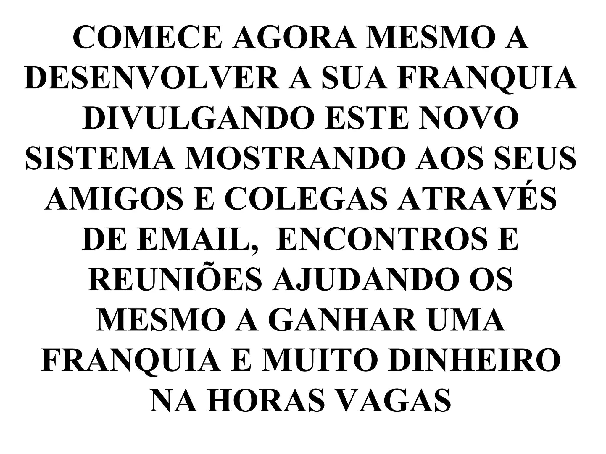 COMECE AGORA MESMO A
DESENVOLVER A SUA FRANQUIA
DIVULGANDO ESTE NOVO
SISTEMA MOSTRANDO AOS SEUS
AMIGOS E COLEGAS ATRAVÉS
DE EMAIL, ENCONTROS E
REUNIÕES AJUDANDO OS
MESMO A GANHAR UMA
FRANQUIA E MUITO DINHEIRO
NA HORAS VAGAS
 