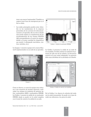 D ÓP IC D DM: DI Ñ IMP M CIÓ
79
evista Visión lectrónica ño 4. o. 1 pp. 70-80 nero - Junio de 2010
VISIÓNDECASO
tener una mayor luminosidad. También se
sugiere tener luces de emergencia por si el
foco se daña.
• Los nodos principales pueden estar ubica-
dos en las instalaciones de la empresa
proveedora de los servicios de telecomuni-
caciones o el operador. En ese sitio es donde
más puede exigirse el cumplimiento de las
recomendaciones de las normas EIA/TIA
569 correspondientes al cuarto de equipos,
debido a la gran cantidad de dispositivos
que puede ir albergando (servidores, rou-
ters, switches, etc.).
La Imagen 1 muestra equipos de la marca Hua-
wei® implementados en un nodo de un operador.
Como se observa, se trata de equipos muy robus-
tos y que requieren de pruebas rigurosas, reali-
zadas con equipos de medición de potencia óp-
tica, analizadores SDH y analizadores DWDM.
La Gráfica 1 muestra la salida de un analizador
DWDM, donde se puede ver la señal completa
con el canal de control a la salida de un nodo.
La Gráfica 2 presenta la salida de un nodo de
tres lambdas. Se debe realizar la medición de po-
tencia de cada una de las señales y la frecuencia
central en la que están trabajando. La potencia
debe estar alrededor de la calculada en el diseño.
En la Gráfica 3 se observa la relación del ruido
con la señal transmitida. Se puede ver el piso de
ruido con referencia a los picos de señal.
Imagen 1.
Gráfica 1. Salida de analizador DWDM.
Gráfica 2. Salida de nodo de tres lambdas.
 