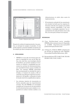 VISIÓNELECTRÓNICA D l o rn l o B el as Pe arre on a - I n Darío éllez l a - ar a o Mate s
Universidad Distrital Francisco José de Caldas - Facultad ecnológica
80
Después de realizar la implementación y las prue-
bas, se entregan los equipos al operador, el cual
puede empezar a insertar lambdas al sistema con
las señales que desee transportar entre los nodos.
6. CONCLUSIONES
• DWDM no es tan sólo una técnica para am-
pliar la capacidad de una red de fibra óp-
tica, sino, más bien, una tecnología robusta
de backbone, que permite satisfacer el creci-
miento en volumen y complejidad que pre-
sentan los servicios de telecomunicaciones,
sin necesidad de hacer nuevos tendidos de
fibra. Los sistemas DWDM comerciales
han incrementando la velocidad de canal a
40 gbps y el número de canales a 256, al-
canzando una eficiencia espectral sin prece-
dentes de 1,28 bps/Hz y utilizando el ancho
de banda total de los amplificadores ópticos.
• Los sistemas vigentes de transmisión no
fueron pensados para los requerimientos
actuales. Por ello DWDM es la tecnología
escogida por la mayoría de los proveedores
de telecomunicaciones para ampliar su ca-
pacidad sin realizar muchos cambios a su
Gráfica 3. Relación señal a ruido.
infraestructura ni cubrir altos costos de
implementación.
• El crecimiento acelerado de las comunicacio-
nes actuales ha hecho que las empresas fa-
bricantes cada día creen equipos que puedan
manejar mayores capacidades y que sean
escalables a tecnologías superiores. Los re-
querimientos de ancho de banda crecen cada
día y los retos para el futuro son mayores.
R
[1] Cisco, Facilities-based carrier simplifies
DWDM within national network. Disponible
en (5-2009): http://www.cisco.com/en/US/
products/hw/optical/index.html
[2] D. Duque S., J Villa B., WDM: multiplexación
por división de longitud de onda. Medellín:
Universidad Pontificia Bolivariana, 2001.
[3] Recomendaciones ITU: G.692, G.850, M.3100,
M.3200, G.691, G.957, G.959.1.
 