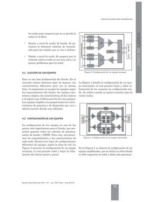 D ÓP IC D DM: DI Ñ IMP M CIÓ
75
evista Visión lectrónica ño 4. o. 1 pp. 70-80 nero - Junio de 2010
VISIÓNDECASO
los nodos para asegurar que no se pierda la
señal en la fibra.
• Diseño a nivel de ancho de banda. Se ga-
rantiza la distancia máxima de transmi-
sión para las señales que se van a utilizar.
• Diseño a nivel de ruido. Se asegura que la
relación señal a ruido no sea muy alta y no
genere problemas para la señal.
4.1 ELECCIÓN DE LOS E UIPOS
Esta es una fase fundamental del diseño. En el
mercado existen distintos tipos de marcas, con
características diferentes pero con la misma
base. Lo importante es escoger los equipos según
los requerimientos del cliente, los equipos exis-
tentes a migrar, las características de los enlaces
y el soporte que el fabricante les dé a los equipos.
Los equipos elegidos nos proporcionan las carac-
terísticas de potencia y de dispersión que van a
afectar nuestro diseño mas adelante.
4.2 CONFIGURACIÓN DE LOS E UIPOS
La configuracion de los equipos es una de las
partes más importantes para el diseño, que per-
mitirá generar todos los cálculos de potencia,
ancho de banda y OSNR. Para esto, necesitare-
mos los requerimientos y las características de
cada nodo. Existen tres tipos de configuraciones
diferentes de equipos, según la clase de red. La
Figura 3 muestra la configuración de un equipo
terminal, el cual permite subir y bajar la infor-
mación del cliente punto a punto.
La Figura 4 detalla la configuración de un equi-
po intermedio, el cual permite bajar y subir in-
formación de los usuarios en configuración ani-
llo. Se utiliza cuando se quiere conectar más de
cuatro nodos.
En la Figura 5 se observa la configuración de un
equipo amplificador, que se utiliza en sitios donde
se debe regenerar la señal y darle más ganancia.
Figura 3. Configuración de un equipo terminal.
Figura 4. Configuración de un equipo intermedio.
 