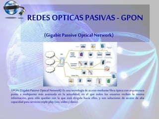 REDES OPTICAS PASIVAS - GPON
GPON (Gigabit Passive Optical Network): Es una tecnología de acceso mediante fibra óptica con arquitectura
punto a multipunto más avanzada en la actualidad, en el que todos los usuarios reciben la misma
información, pero sólo quedan con la que está dirigida hacia ellos, y son soluciones de acceso de alta
capacidad para servicios triple-play (voz, vídeo ydatos).
(Gigabit Passive Optical Network)
 