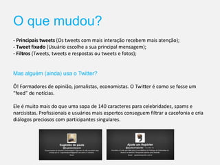 O que mudou?
- Principais tweets (Os tweets com mais interação recebem mais atenção);
- Tweet fixado (Usuário escolhe a sua principal mensagem);
- Filtros (Tweets, tweets e respostas ou tweets e fotos);
Mas alguém (ainda) usa o Twitter?
Ô! Formadores de opinião, jornalistas, economistas. O Twitter é como se fosse um
“feed” de notícias.
Ele é muito mais do que uma sopa de 140 caracteres para celebridades, spams e
narcisistas. Profissionais e usuários mais espertos conseguem filtrar a cacofonia e cria
diálogos preciosos com participantes singulares.
 