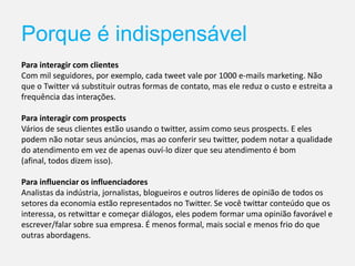 Porque é indispensável
Para interagir com clientes
Com mil seguidores, por exemplo, cada tweet vale por 1000 e-mails marketing. Não
que o Twitter vá substituir outras formas de contato, mas ele reduz o custo e estreita a
frequência das interações.
Para interagir com prospects
Vários de seus clientes estão usando o twitter, assim como seus prospects. E eles
podem não notar seus anúncios, mas ao conferir seu twitter, podem notar a qualidade
do atendimento em vez de apenas ouví-lo dizer que seu atendimento é bom
(afinal, todos dizem isso).
Para influenciar os influenciadores
Analistas da indústria, jornalistas, blogueiros e outros líderes de opinião de todos os
setores da economia estão representados no Twitter. Se você twittar conteúdo que os
interessa, os retwittar e começar diálogos, eles podem formar uma opinião favorável e
escrever/falar sobre sua empresa. É menos formal, mais social e menos frio do que
outras abordagens.
 