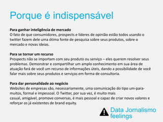 Porque é indispensável
Para ganhar inteligência de mercado
O fato de que consumidores, prospects e líderes de opinião estão todos usando o
twitter fazem dele uma ótima fonte de pesquisa sobre seus produtos, sobre o
mercado e novas ideias.
Para se tornar um recurso
Prospects não se importam com seu produto ou serviço – eles querem resolver seus
problemas. Demonstrar e compartilhar um amplo conhecimento em sua área de
atuação fará de você um recurso de informações úteis, dando a possibilidade de você
falar mais sobre seus produtos e serviços em forma de consultoria.
Para dar personalidade ao negócio
Websites de empresas são, necessariamente, uma comunicação do tipo um-para-
muitos, formal e impessoal. O Twitter, por sua vez, é muito mais
casual, amigável, promove conversas, é mais pessoal e capaz de criar novos valores e
reforçar os já existentes de brand equity.
Data Jornalismo
feelings
 