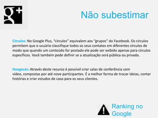 Círculos: No Google Plus, “círculos” equivalem aos “grupos” do Facebook. Os círculos
permitem que o usuário classifique todos os seus contatos em diferentes círculos de
modo que quando um conteúdo for postado ele pode ser exibido apenas para círculos
específicos. Você também pode definir se a atualização será pública ou privada.
Hangouts: Através deste recurso é possível criar salas de conferência com
vídeo, compostas por até nove participantes. É a melhor forma de trocar ideias, contar
histórias e criar estudos de caso para os seus clientes.
Não subestimar
Ranking no
Google
 