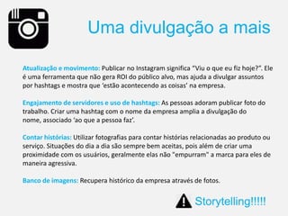 Atualização e movimento: Publicar no Instagram significa “Viu o que eu fiz hoje?”. Ele
é uma ferramenta que não gera ROI do público alvo, mas ajuda a divulgar assuntos
por hashtags e mostra que ‘estão acontecendo as coisas’ na empresa.
Engajamento de servidores e uso de hashtags: As pessoas adoram publicar foto do
trabalho. Criar uma hashtag com o nome da empresa amplia a divulgação do
nome, associado ‘ao que a pessoa faz’.
Contar histórias: Utilizar fotografias para contar histórias relacionadas ao produto ou
serviço. Situações do dia a dia são sempre bem aceitas, pois além de criar uma
proximidade com os usuários, geralmente elas não "empurram" a marca para eles de
maneira agressiva.
Banco de imagens: Recupera histórico da empresa através de fotos.
Uma divulgação a mais
Storytelling!!!!!
 