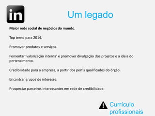 Um legado
Currículo
profissionais
Maior rede social de negócios do mundo.
Top trend para 2014.
Promover produtos e serviços.
Fomentar ‘valorização interna’ e promover divulgação dos projetos e a ideia do
pertencimento.
Credibilidade para a empresa, a partir dos perfis qualificados do órgão.
Encontrar grupos de interesse.
Prospectar parceiros interessantes em rede de credibilidade.
 