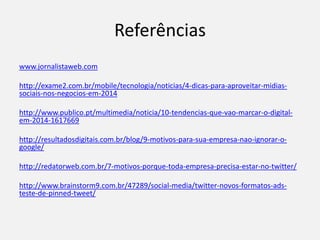 Referências
www.jornalistaweb.com
http://exame2.com.br/mobile/tecnologia/noticias/4-dicas-para-aproveitar-midias-
sociais-nos-negocios-em-2014
http://www.publico.pt/multimedia/noticia/10-tendencias-que-vao-marcar-o-digital-
em-2014-1617669
http://resultadosdigitais.com.br/blog/9-motivos-para-sua-empresa-nao-ignorar-o-
google/
http://redatorweb.com.br/7-motivos-porque-toda-empresa-precisa-estar-no-twitter/
http://www.brainstorm9.com.br/47289/social-media/twitter-novos-formatos-ads-
teste-de-pinned-tweet/
 