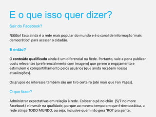 E o que isso quer dizer?
Sair do Facebook?
Nããão! Essa ainda é a rede mais popular do mundo e é o canal de informação ‘mais
democrático’ para acessar o cidadão.
E então?
O conteúdo qualificado ainda é um diferencial na Rede. Portanto, vale a pena publicar
posts relevantes (preferencialmente com imagem) que gerem o engajamento e
estimulem o compartilhamento pelos usuários (que ainda recebem nossas
atualizações).
Os grupos de interesse também são um tiro certeiro (até mais que Fan Pages).
O que fazer?
Administrar expectativas em relação à rede. Colocar o pé no chão (5/7 no more
Facebook) e investir na qualidade, porque ao mesmo tempo em que é democrática, a
rede atinge TODO MUNDO, ou seja, inclusive quem não gera ‘ROI’ pra gente.
 