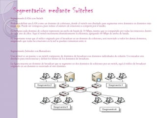 Segmentación mediante Switches Segmentando LANs con SwitchPodemos definir una LAN como un dominio de colisiones, donde el switch esta diseñado para segmentar estos dominios en dominios más pequeños. Puede ser ventagozo, pues reduce el número de estaciones a competir por el medio.En la figura cada dominio de colisión representa un ancho de banda de 10 Mbps, mismo que es compartido por todas las estaciones dentro de cada uno de ellos. Aquí el switch incrementa dramáticamente la eficiencia, agregando 60 Mbps de ancho de banda.Es importante notar que el tráfico originado por el broadcast en un dominio de colisiones, será reenviado a todos los demás dominios, asegurando que todas las estaciones en la red se puedan comunicar entre si.Segmentando Subredes con RuteadoresUna subred es un puente o un switch compuesto de dominios de broadcast con dominios individuales de colisión. Un ruteador esta diseñado para interconectar y definir los limites de los dominios de broadcast.La figura muestra un dominio de broadcast que se segmento en dos dominios de colisiones por un switch, aquí el tráfico de broadcast originado en un dominio es reenviado al otro dominio.