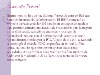 Conclusión Personal Bueno para mi lo que hay distintas formas de estar en Red que permiten intercambio de informacion. El IEEE comenzó un proyecto llamado estándar 802 basado en conseguir un modelo para permitir la intercomunicación de ordenadores para la mayoría de los fabricantes. Para ello se enunciaron una serie de normalizaciones que con el tiempo han sido adaptadas como normas internacionales por la ISO. Al paso de los años a avanzado la tecnología el estándar FDDI específica un troncal de fibra óptica multimodo, que permite transportar datos a altas velocidades. Así es como se a avanzado en los fundamentos de Redes con la modernidad de La Tecnología tanto en Hardware como software