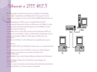 Ethernet e IEEE 802.3 Es la tecnología de red de área local más extendida en la actualidad.Fue diseñado originalmente por Digital, Intel y Xerox por lo cual, laespecificación original se conoce como Ethernet DIX. Posteriormente en 1.983,fue formalizada por el IEEE como el estándar Ethernet 802.3.La velocidad de transmisión de datos en Ethernet es de 10Mbits/s en lasconfiguraciones habituales pudiendo llegar a ser de 100Mbits/s en lasespecificaciones Fast Ethernet.Al principio, sólo se usaba cable coaxial con una topología en BUS, sinembargo esto ha cambiado y ahora se utilizan nuevas tecnologías como elcable de par trenzado (10 Base-T), fibra óptica (10 Base-FL) y las conexiones a100 Mbits/s (100 Base-X o Fast Ethernet). La especificación actual se llamaIEEE 802.3u.Ethernet/IEEE 802.3, está diseñado de manera que no se puede transmitir másde una información a la vez. El objetivo es que no se pierda ningunainformación, y se controla con un sistema conocido como CSMA/CD(CarrierSense Multiple Access with Collision Detection, Detección de Portadora conAcceso Múltiple y Detección de Colisiones), cuyo principio de funcionamientoconsiste en que una estación, para transmitir, debe detectar la presencia deuna señal portadora y, si existe, comienza a transmitir.