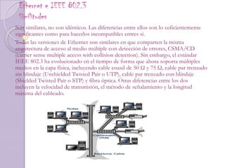 Ethernet e IEEE 802.3Similitudes Son similares, no son idénticos. Las diferencias entre ellos son lo suficientemente significantes como para hacerlos incompatibles entres si.Todas las versiones de Ethernet son similares en que comparten la misma arquitectura de acceso al medio múltiple con detección de errores, CSMA/CD (carrier sense multiple access with collision detection). Sin embargo, el estándar IEEE 802.3 ha evolucionado en el tiempo de forma que ahora soporta múltiples medios en la capa física, incluyendo cable coaxil de 50 Ω y 75 Ω, cable par trenzado sin blindaje (Unshielded Twisted Pair o UTP), cable par trenzado con blindaje (Shielded Twisted Pair o STP) y fibra óptica. Otras diferencias entre los dos incluyen la velocidad de transmisión, el método de señalamiento y la longitud máxima del cableado.