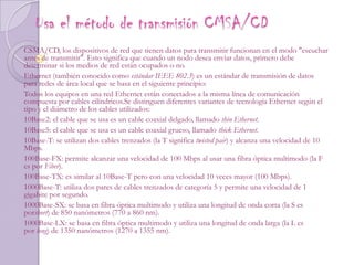  Usa el método de transmisión CMSA/CDCSMA/CD, los dispositivos de red que tienen datos para transmitir funcionan en el modo "escuchar antes de transmitir". Esto significa que cuando un nodo desea enviar datos, primero debe determinar si los medios de red están ocupados o no.Ethernet (también conocido como estándar IEEE 802.3) es un estándar de transmisión de datos para redes de área local que se basa en el siguiente principio:Todos los equipos en una red Ethernet están conectados a la misma línea de comunicación compuesta por cables cilíndricos.Se distinguen diferentes variantes de tecnología Ethernet según el tipo y el diámetro de los cables utilizados:10Base2: el cable que se usa es un cable coaxial delgado, llamado thin Ethernet.10Base5: el cable que se usa es un cable coaxial grueso, llamado thick Ethernet.10Base-T: se utilizan dos cables trenzados (la T significa twisted pair) y alcanza una velocidad de 10 Mbps.100Base-FX: permite alcanzar una velocidad de 100 Mbps al usar una fibra óptica multimodo (la F es por Fiber).100Base-TX: es similar al 10Base-T pero con una velocidad 10 veces mayor (100 Mbps).1000Base-T: utiliza dos pares de cables trenzados de categoría 5 y permite una velocidad de 1 gigabite por segundo.1000Base-SX: se basa en fibra óptica multimodo y utiliza una longitud de onda corta (la S es porshort) de 850 nanómetros (770 a 860 nm).1000Base-LX: se basa en fibra óptica multimodo y utiliza una longitud de onda larga (la L es por long) de 1350 nanómetros (1270 a 1355 nm).