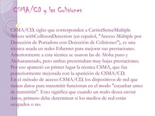 CSMA/CD y las Colisiones CSMA/CD, siglas que corresponden a CarrierSenseMultiple Access withCollisionDetection (en español, "Acceso Múltiple por Detección de Portadora con Detección de Colisiones"), es una técnica usada en redes Ethernet para mejorar sus prestaciones. Anteriormente a esta técnica se usaron las de Aloha puro y Aloharanurado, pero ambas presentaban muy bajas prestaciones. Por eso apareció en primer lugar la técnica CSMA, que fue posteriormente mejorada con la aparición de CSMA/CD.En el método de acceso CSMA/CD, los dispositivos de red que tienen datos para transmitir funcionan en el modo "escuchar antes de transmitir". Esto significa que cuando un nodo desea enviar datos, primero debe determinar si los medios de red están ocupados o no.