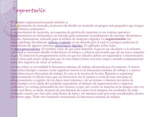 Segmentación El término segmentación puede referirse a:la segmentación de mercado, el proceso de dividir un mercado en grupos más pequeños que tengan características semejantes; la segmentación de memoria, un esquema de gestión de memoria en un sistema operativo la segmentación en informática, un método para aumentar el rendimiento de sistemas electrónicos digitales, fuertemente utilizado para el análisis de imágenes digitales La segmentación (en inglés pipelining, literalmente tuberia o cañeria) es un método por el cual se consigue aumentar el rendimiento de algunos sistemas electrónicos digitales. Es aplicado, sobre todo, en microprocesadores. El nombre viene de que para impulsar el gas en un oleoducto a la máxima velocidad es necesario dividir el oleoducto en tramos y colocar una bomba que dé un nuevo impulse al gas. El símil con la programación existe en que los cálculos deben ser registrados o sincronizados con el reloj cada cierto tiempo para que la ruta crítica (tramo con más carga o retardo computacional entre dos registros de reloj) se reduzca.La ruta crítica es en realidad la frecuencia máxima de trabajo alcanzada por el conjunto. A mayor ruta crítica (tiempo o retraso entre registros) menor es la frecuencia máxima de trabajo y a menor ruta crítica mayor frecuencia de trabajo. La una es la inversa de la otra. Repartir o segmentar equitativamente el cálculo hace que esa frecuencia sea la óptima a costa de más área para el almacenamiento o registro de los datos intervinientes y de un retraso o latencia (en ciclos de reloj/tiempo) en la salida del resultado equivalente al número de segmentaciones o registros realizados. La ventaja primordial de este sistema es que, tal y como se muestra en la imagen, una vez el pipe está lleno, es decir, después de una latencia de cuatro en la imagen, los resultados de cada comando vienen uno tras otro cada flanco de reloj y sin latencia extra por estar encadenados dentro del mismo pipe. Todo esto habiendo maximizado la frecuencia máxima de trabajo.