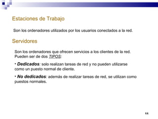 Estaciones de Trabajo Servidores Son los ordenadores utilizados por los usuarios conectados a la red. Son los ordenadores que ofrecen servicios a los clientes de la red. Pueden ser de dos  TIPOS : Dedicados :  solo realizan tareas de red y no pueden utilizarse como un puesto normal de cliente. No dedicados :  además de realizar tareas de red, se utilizan como puestos normales. 