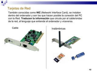 Tarjetas de Red También conocidas como  NIC  (Network Interface Card), se instalan dentro del ordenador y son las que hacen posible la conexión del PC con la Red.  Traducen la información  que circula por el cable/ondas de la red, al lenguaje que entiende el ordenador y viceversa. Cable Inalámbricas 