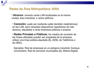 Redes de Área Metropolitana: MAN Alcance : conecta varias LAN localizadas en la misma ciudad, área industrial, o varios edificios. Conexión : suele ser mediante cable (también inalámbricas) en las LAN, pero necesitan dispositivos repetidores de más alcance, alquilados a otras empresas públicas o propios. Redes Privadas o Públicas : los medios de conexión de las líneas utilizadas pueden ser propiedad de la empresa, utilizar una línea pública alquilada (Ej. ADSL de Telefónica o de ONO). Ejemplos: Red de empresas en un polígono industrial, Campus universitario, Red de servicios municipales (Ej. Molina Digital) 